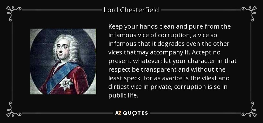 Keep your hands clean and pure from the infamous vice of corruption, a vice so infamous that it degrades even the other vices thatmay accompany it. Accept no present whatever; let your character in that respect be transparent and without the least speck, for as avarice is the vilest and dirtiest vice in private, corruption is so in public life. - Lord Chesterfield