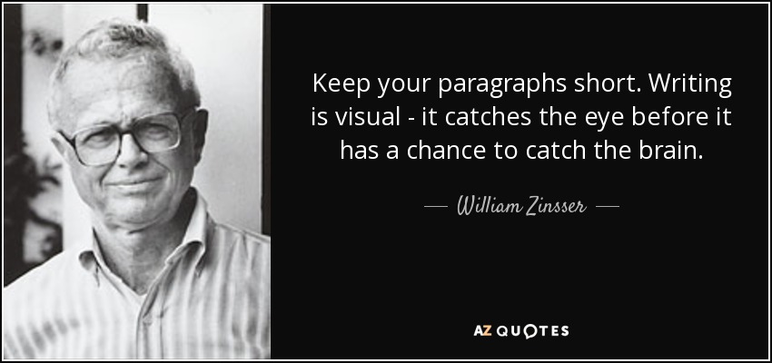 Keep your paragraphs short. Writing is visual - it catches the eye before it has a chance to catch the brain. - William Zinsser