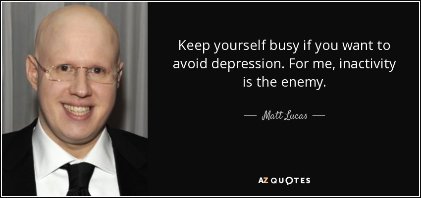 Keep yourself busy if you want to avoid depression. For me, inactivity is the enemy. - Matt Lucas