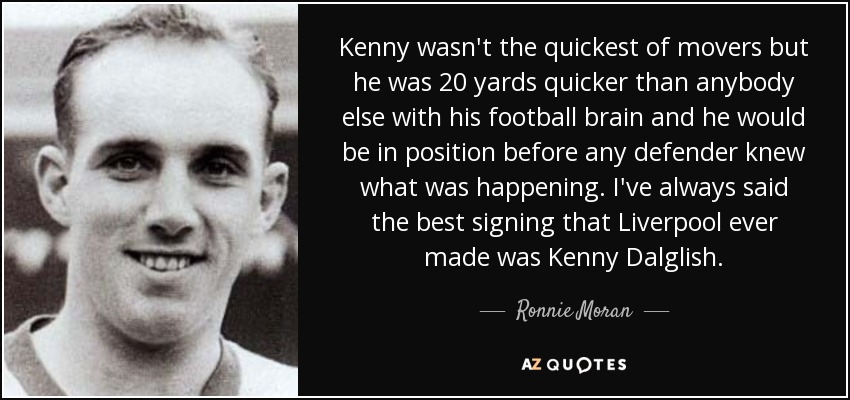 Kenny wasn't the quickest of movers but he was 20 yards quicker than anybody else with his football brain and he would be in position before any defender knew what was happening. I've always said the best signing that Liverpool ever made was Kenny Dalglish. - Ronnie Moran