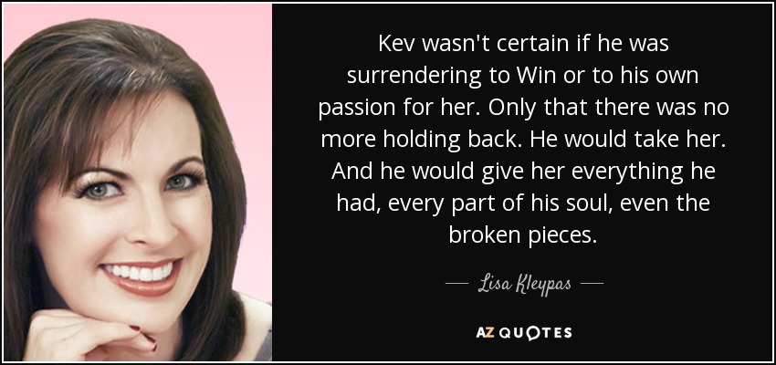 Kev wasn't certain if he was surrendering to Win or to his own passion for her. Only that there was no more holding back. He would take her. And he would give her everything he had, every part of his soul, even the broken pieces. - Lisa Kleypas