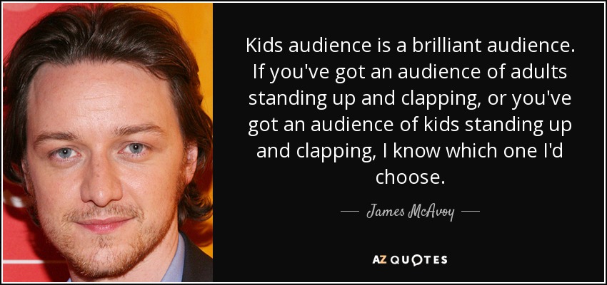 Kids audience is a brilliant audience. If you've got an audience of adults standing up and clapping, or you've got an audience of kids standing up and clapping, I know which one I'd choose. - James McAvoy