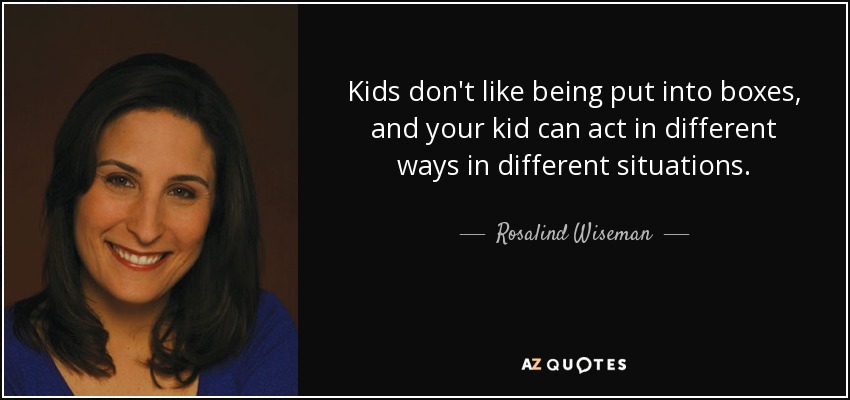 Kids don't like being put into boxes, and your kid can act in different ways in different situations. - Rosalind Wiseman