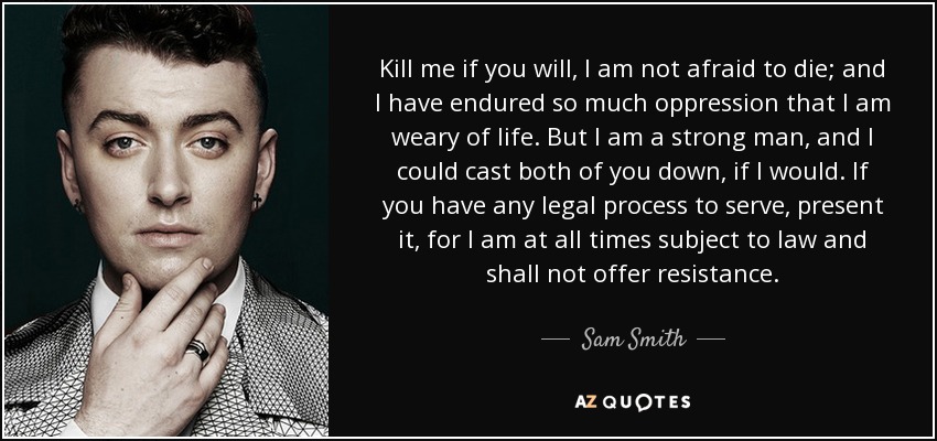 Kill me if you will, I am not afraid to die; and I have endured so much oppression that I am weary of life. But I am a strong man, and I could cast both of you down, if I would. If you have any legal process to serve, present it, for I am at all times subject to law and shall not offer resistance. - Sam Smith