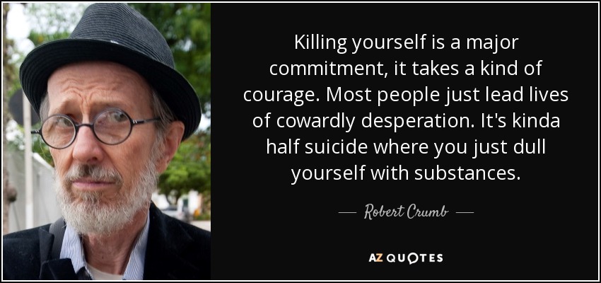 Killing yourself is a major commitment, it takes a kind of courage. Most people just lead lives of cowardly desperation. It's kinda half suicide where you just dull yourself with substances. - Robert Crumb