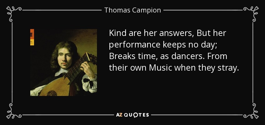 Kind are her answers, But her performance keeps no day; Breaks time, as dancers. From their own Music when they stray. - Thomas Campion