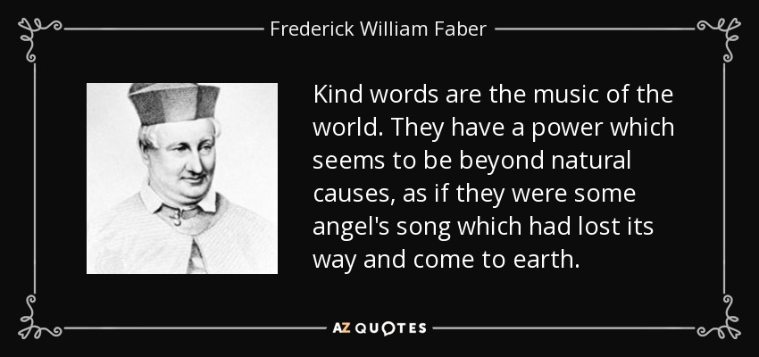 Kind words are the music of the world. They have a power which seems to be beyond natural causes, as if they were some angel's song which had lost its way and come to earth. - Frederick William Faber