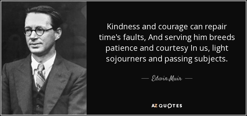 Kindness and courage can repair time's faults, And serving him breeds patience and courtesy In us, light sojourners and passing subjects. - Edwin Muir