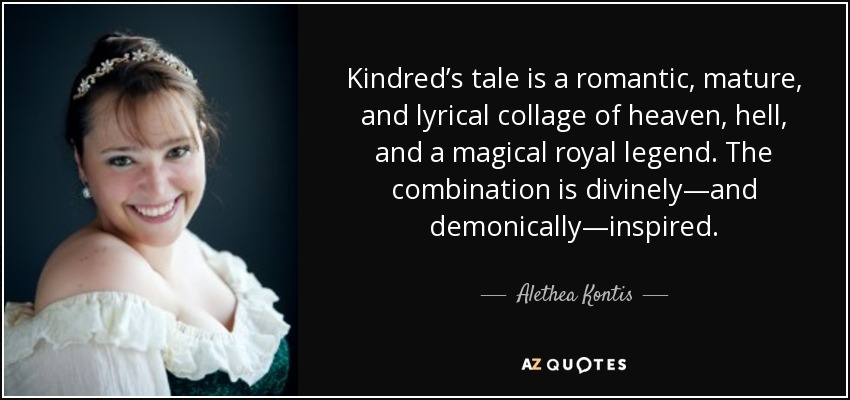 Kindred’s tale is a romantic, mature, and lyrical collage of heaven, hell, and a magical royal legend. The combination is divinely—and demonically—inspired. - Alethea Kontis