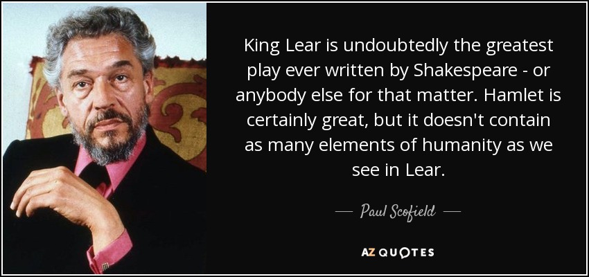 King Lear is undoubtedly the greatest play ever written by Shakespeare - or anybody else for that matter. Hamlet is certainly great, but it doesn't contain as many elements of humanity as we see in Lear. - Paul Scofield