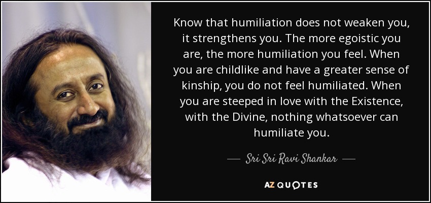 Know that humiliation does not weaken you, it strengthens you. The more egoistic you are, the more humiliation you feel. When you are childlike and have a greater sense of kinship, you do not feel humiliated. When you are steeped in love with the Existence, with the Divine, nothing whatsoever can humiliate you. - Sri Sri Ravi Shankar