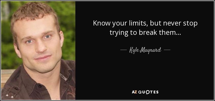 Know your limits, but never stop trying to break them... - Kyle Maynard