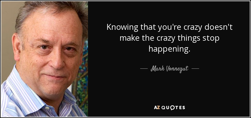 Knowing that you're crazy doesn't make the crazy things stop happening. - Mark Vonnegut
