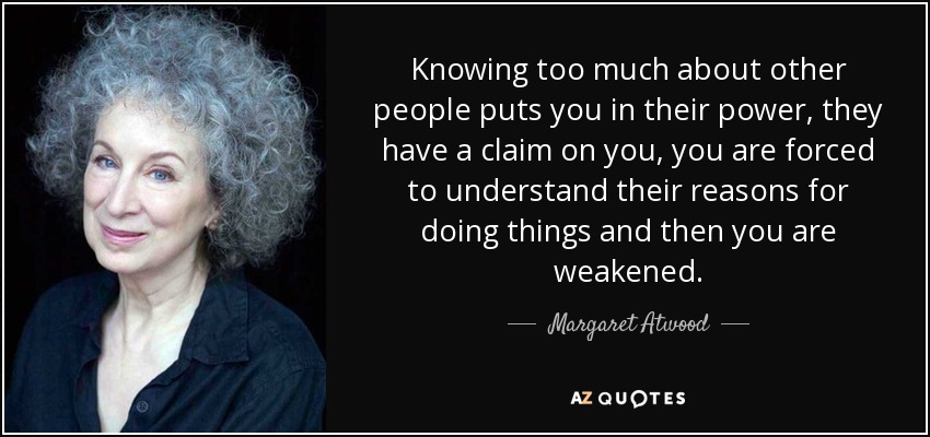 Knowing too much about other people puts you in their power, they have a claim on you, you are forced to understand their reasons for doing things and then you are weakened. - Margaret Atwood