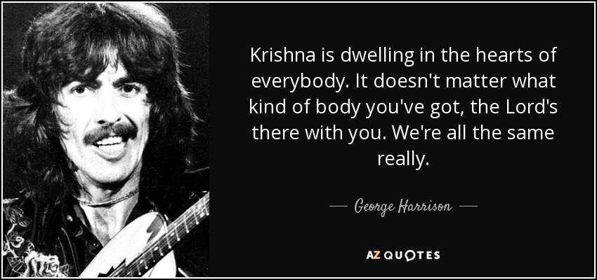 Krishna is dwelling in the hearts of everybody. It doesn't matter what kind of body you've got, the Lord's there with you. We're all the same really. - George Harrison