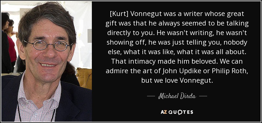 [Kurt] Vonnegut was a writer whose great gift was that he always seemed to be talking directly to you. He wasn't writing, he wasn't showing off, he was just telling you, nobody else, what it was like, what it was all about. That intimacy made him beloved. We can admire the art of John Updike or Philip Roth, but we love Vonnegut. - Michael Dirda