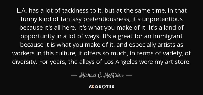 L.A. has a lot of tackiness to it, but at the same time, in that funny kind of fantasy pretentiousness, it's unpretentious because it's all here. It's what you make of it. It's a land of opportunity in a lot of ways. It's a great for an immigrant because it is what you make of it, and especially artists as workers in this culture, it offers so much, in terms of variety, of diversity. For years, the alleys of Los Angeles were my art store. - Michael C. McMillen