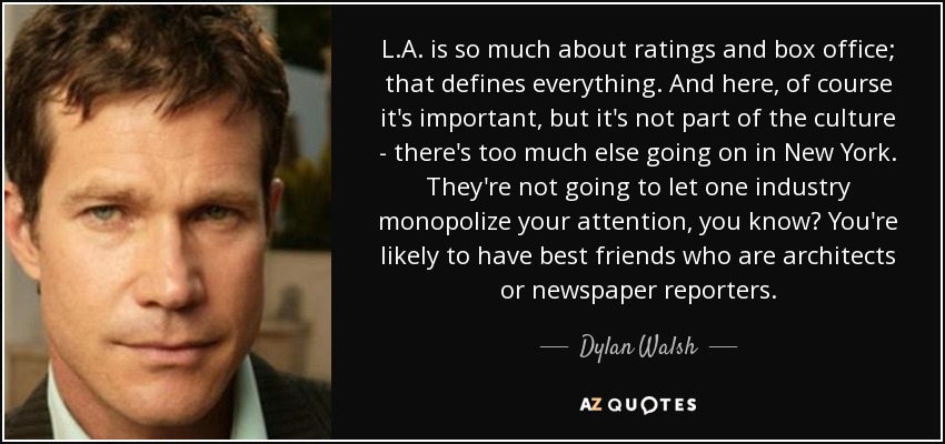 L.A. is so much about ratings and box office; that defines everything. And here, of course it's important, but it's not part of the culture - there's too much else going on in New York. They're not going to let one industry monopolize your attention, you know? You're likely to have best friends who are architects or newspaper reporters. - Dylan Walsh