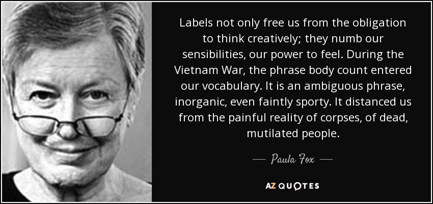 Labels not only free us from the obligation to think creatively; they numb our sensibilities, our power to feel. During the Vietnam War, the phrase body count entered our vocabulary. It is an ambiguous phrase, inorganic, even faintly sporty. It distanced us from the painful reality of corpses, of dead, mutilated people. - Paula Fox