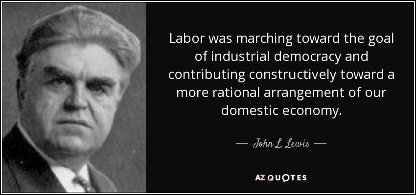 Labor was marching toward the goal of industrial democracy and contributing constructively toward a more rational arrangement of our domestic economy. - John L. Lewis