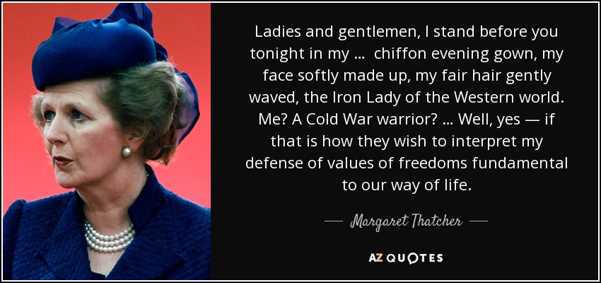 Ladies and gentlemen, I stand before you tonight in my … chiffon evening gown, my face softly made up, my fair hair gently waved, the Iron Lady of the Western world. Me? A Cold War warrior? … Well, yes — if that is how they wish to interpret my defense of values of freedoms fundamental to our way of life. - Margaret Thatcher