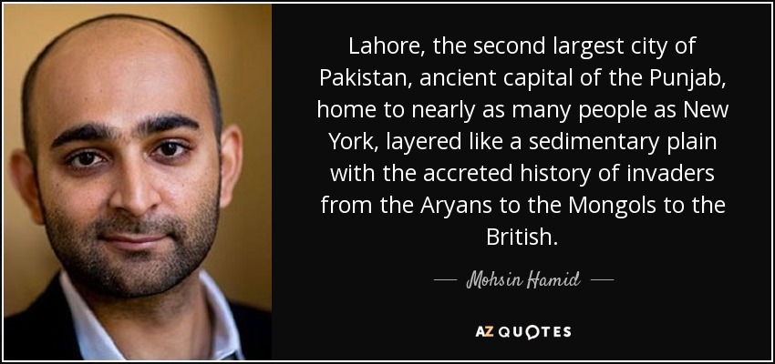 Lahore, the second largest city of Pakistan, ancient capital of the Punjab, home to nearly as many people as New York, layered like a sedimentary plain with the accreted history of invaders from the Aryans to the Mongols to the British. - Mohsin Hamid