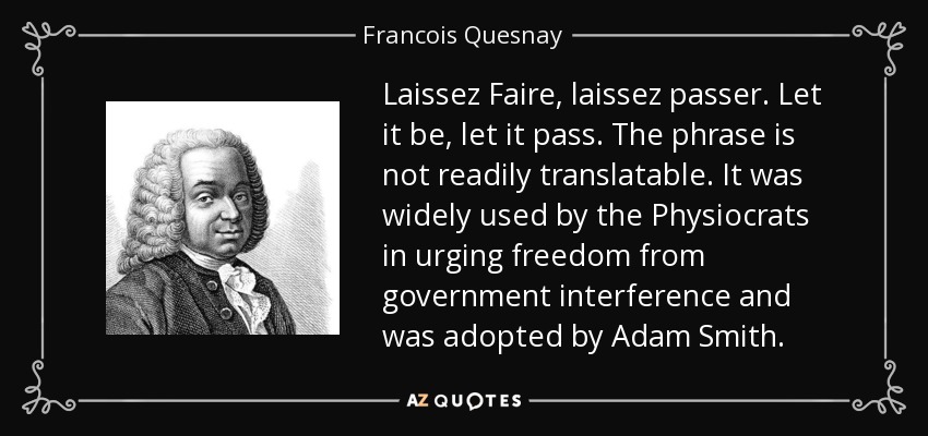 Laissez Faire, laissez passer. Let it be, let it pass. The phrase is not readily translatable. It was widely used by the Physiocrats in urging freedom from government interference and was adopted by Adam Smith. - Francois Quesnay