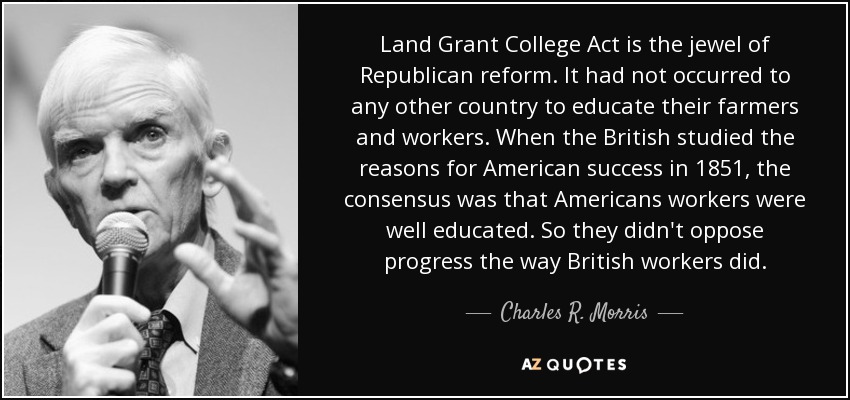 Land Grant College Act is the jewel of Republican reform. It had not occurred to any other country to educate their farmers and workers. When the British studied the reasons for American success in 1851, the consensus was that Americans workers were well educated. So they didn't oppose progress the way British workers did. - Charles R. Morris