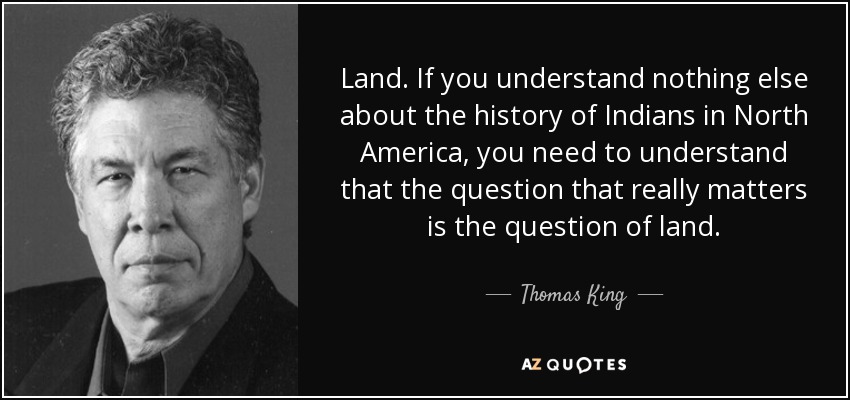 Land. If you understand nothing else about the history of Indians in North America, you need to understand that the question that really matters is the question of land. - Thomas King