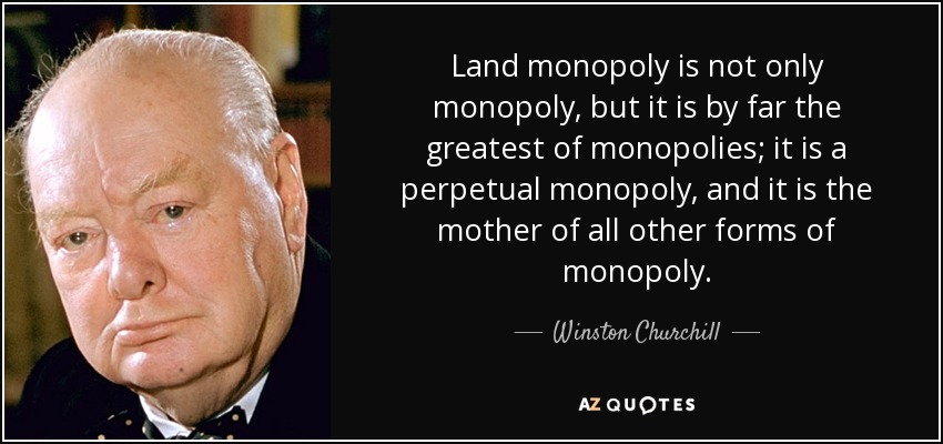 Land monopoly is not only monopoly, but it is by far the greatest of monopolies; it is a perpetual monopoly, and it is the mother of all other forms of monopoly. - Winston Churchill