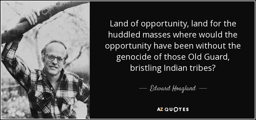 Tierra de oportunidades, tierra para las masas apiñadas ¿dónde habrían estado las oportunidades sin el genocidio de aquellas tribus indias erizadas de la Vieja Guardia? - Edward Hoagland