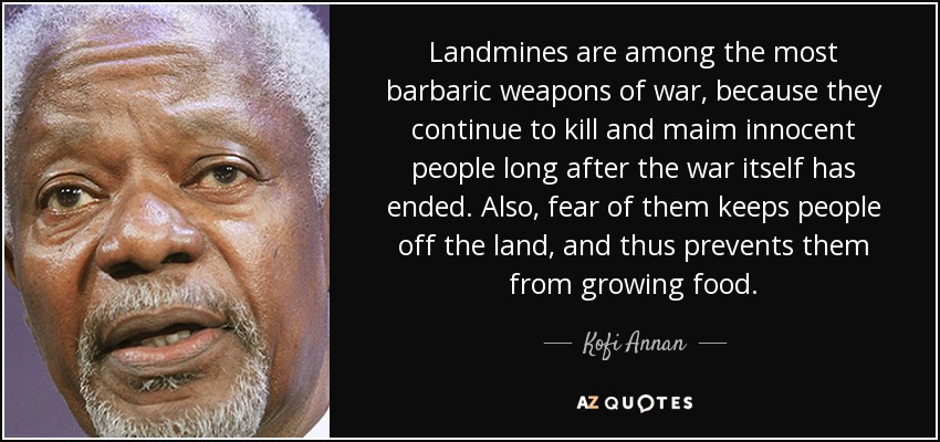 Landmines are among the most barbaric weapons of war, because they continue to kill and maim innocent people long after the war itself has ended. Also, fear of them keeps people off the land, and thus prevents them from growing food. - Kofi Annan