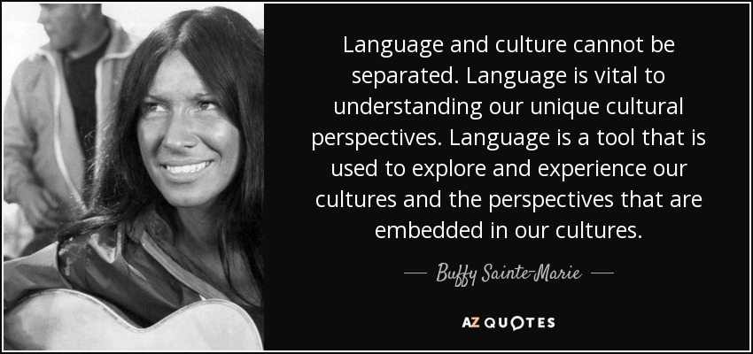 Language and culture cannot be separated. Language is vital to understanding our unique cultural perspectives. Language is a tool that is used to explore and experience our cultures and the perspectives that are embedded in our cultures. - Buffy Sainte-Marie