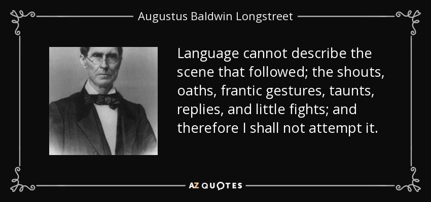 Language cannot describe the scene that followed; the shouts, oaths, frantic gestures, taunts, replies, and little fights; and therefore I shall not attempt it. - Augustus Baldwin Longstreet