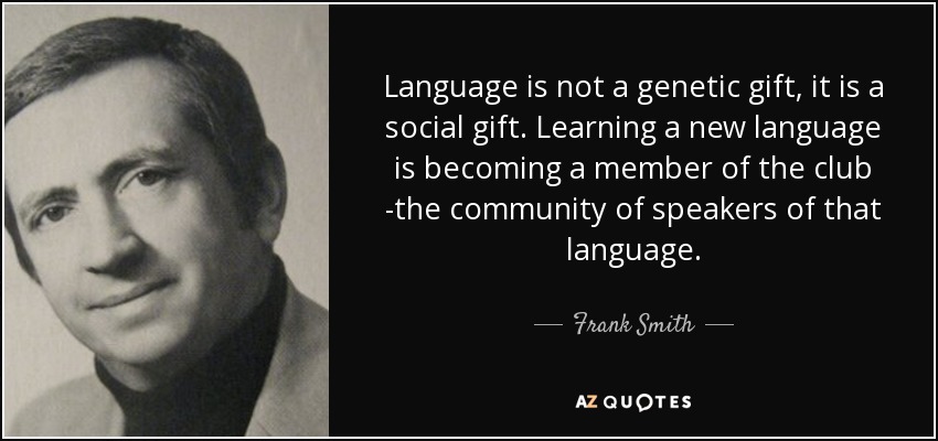 Language is not a genetic gift, it is a social gift. Learning a new language is becoming a member of the club -the community of speakers of that language. - Frank Smith