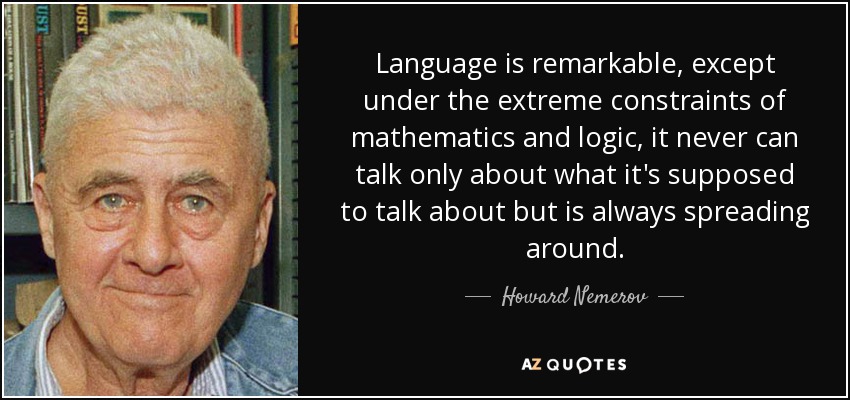 El lenguaje es extraordinario, excepto bajo las restricciones extremas de las matemáticas y la lógica, nunca puede hablar sólo de lo que se supone que debe hablar, sino que siempre se está extendiendo por ahí. - Howard Nemerov