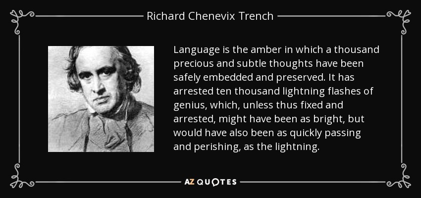 Language is the amber in which a thousand precious and subtle thoughts have been safely embedded and preserved. It has arrested ten thousand lightning flashes of genius, which, unless thus fixed and arrested, might have been as bright, but would have also been as quickly passing and perishing, as the lightning. - Richard Chenevix Trench
