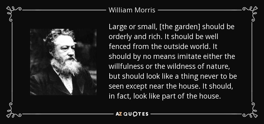 Large or small, [the garden] should be orderly and rich. It should be well fenced from the outside world. It should by no means imitate either the willfulness or the wildness of nature, but should look like a thing never to be seen except near the house. It should, in fact, look like part of the house. - William Morris