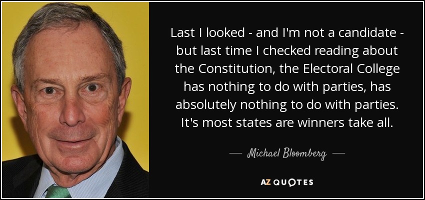 La última vez que miré -y no soy candidato-, pero la última vez que leí sobre la Constitución, el Colegio Electoral no tiene nada que ver con los partidos, no tiene absolutamente nada que ver con los partidos. En la mayoría de los estados es el ganador se lo lleva todo. - Michael Bloomberg