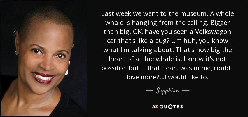 Last week we went to the museum. A whole whale is hanging from the ceiling. Bigger than big! OK, have you seen a Volkswagon car that's like a bug? Um huh, you know what I'm talking about. That's how big the heart of a blue whale is. I know it's not possible, but if that heart was in me, could I love more?...I would like to. - Sapphire