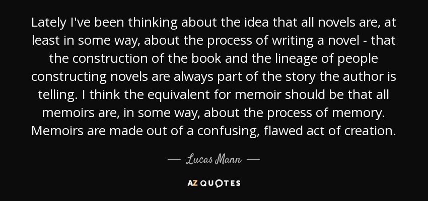 Lately I've been thinking about the idea that all novels are, at least in some way, about the process of writing a novel - that the construction of the book and the lineage of people constructing novels are always part of the story the author is telling. I think the equivalent for memoir should be that all memoirs are, in some way, about the process of memory. Memoirs are made out of a confusing, flawed act of creation. - Lucas Mann