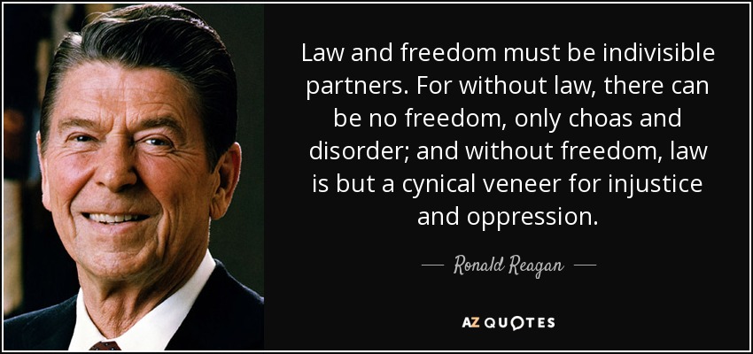 Law and freedom must be indivisible partners. For without law, there can be no freedom, only choas and disorder; and without freedom, law is but a cynical veneer for injustice and oppression. - Ronald Reagan