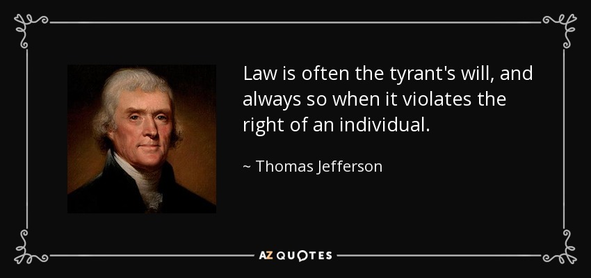 Law is often the tyrant's will, and always so when it violates the right of an individual. - Thomas Jefferson