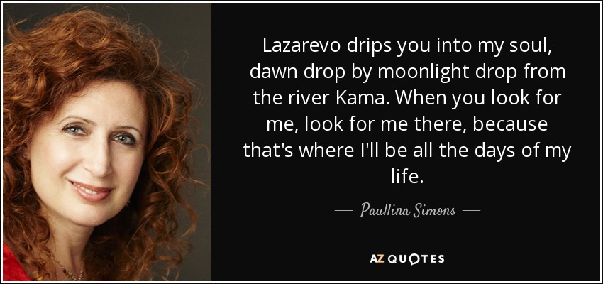 Lazarevo drips you into my soul, dawn drop by moonlight drop from the river Kama. When you look for me, look for me there, because that's where I'll be all the days of my life. - Paullina Simons