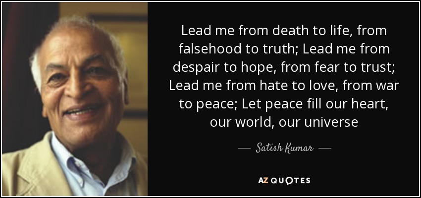 Lead me from death to life, from falsehood to truth; Lead me from despair to hope, from fear to trust; Lead me from hate to love, from war to peace; Let peace fill our heart, our world, our universe - Satish Kumar