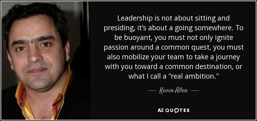 Leadership is not about sitting and presiding, it's about a going somewhere. To be buoyant, you must not only ignite passion around a common quest, you must also mobilize your team to take a journey with you toward a common destination, or what I call a 