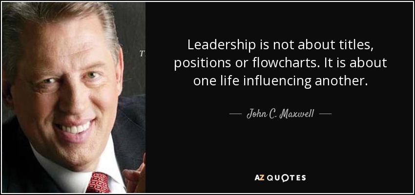 Leadership is not about titles, positions or flowcharts. It is about one life influencing another. - John C. Maxwell