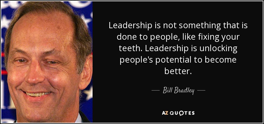 Leadership is not something that is done to people, like fixing your teeth. Leadership is unlocking people's potential to become better. - Bill Bradley