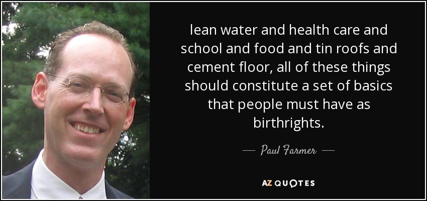 lean water and health care and school and food and tin roofs and cement floor, all of these things should constitute a set of basics that people must have as birthrights. - Paul Farmer