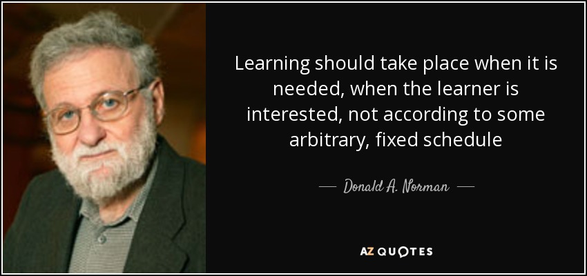 Learning should take place when it is needed, when the learner is interested, not according to some arbitrary, fixed schedule - Donald A. Norman